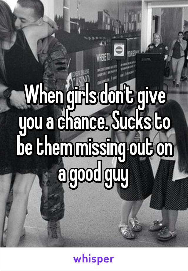 When girls don't give you a chance. Sucks to be them missing out on a good guy 