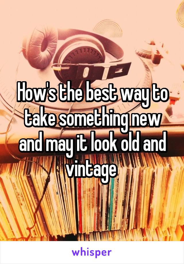 How's the best way to take something new and may it look old and vintage 