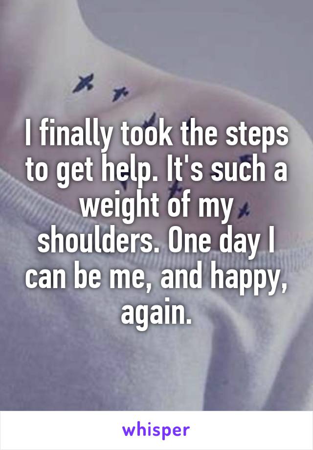 I finally took the steps to get help. It's such a weight of my shoulders. One day I can be me, and happy, again.
