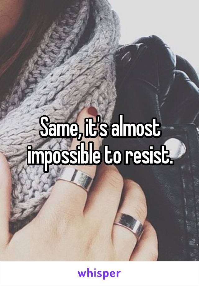 Same, it's almost impossible to resist.