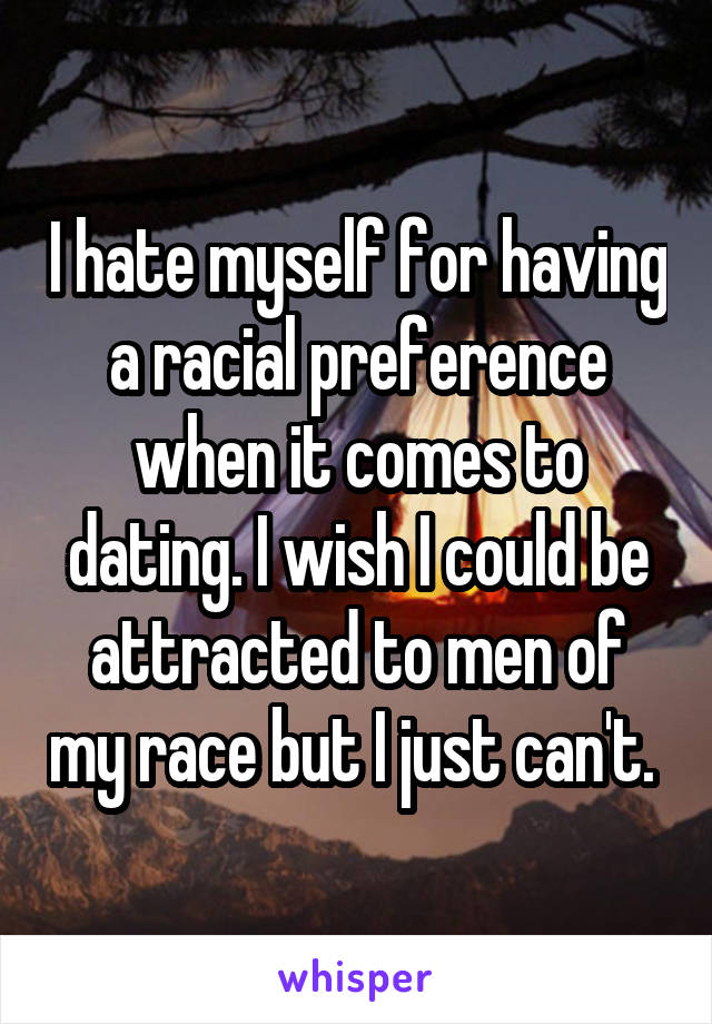 I hate myself for having a racial preference when it comes to dating. I wish I could be attracted to men of my race but I just can't. 