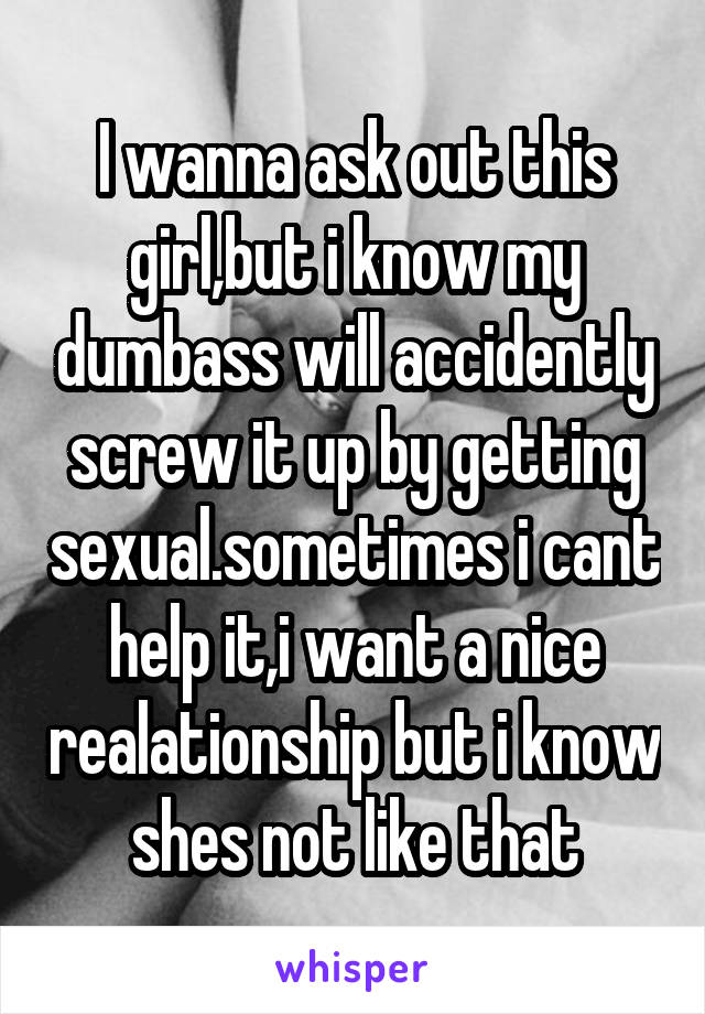 I wanna ask out this girl,but i know my dumbass will accidently screw it up by getting sexual.sometimes i cant help it,i want a nice realationship but i know shes not like that