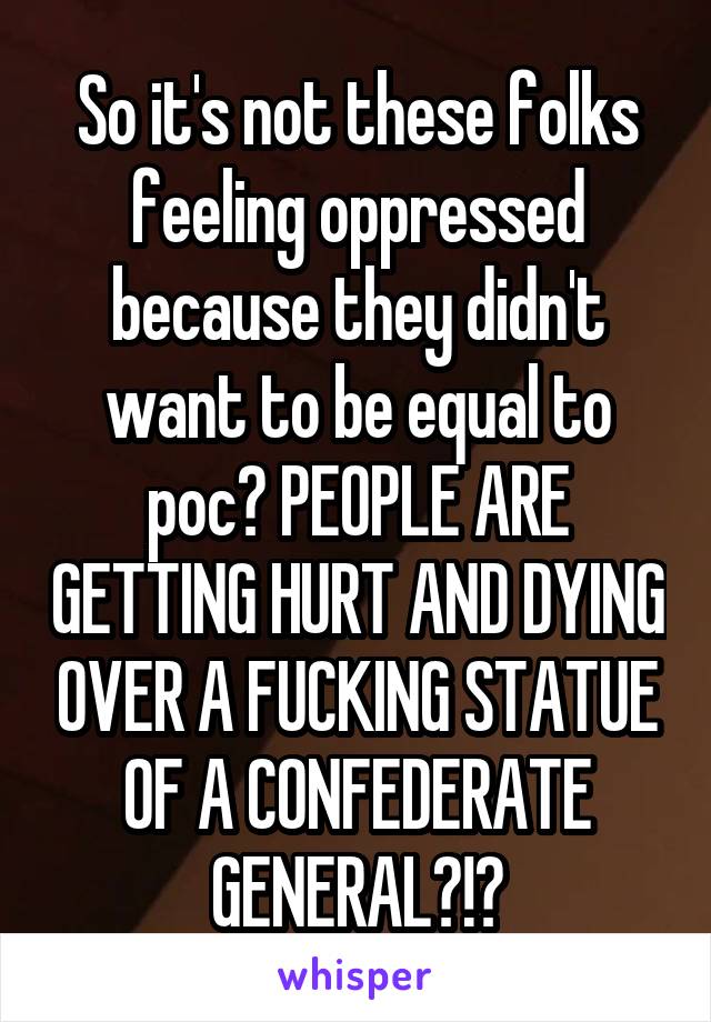 So it's not these folks feeling oppressed because they didn't want to be equal to poc? PEOPLE ARE GETTING HURT AND DYING OVER A FUCKING STATUE OF A CONFEDERATE GENERAL?!?