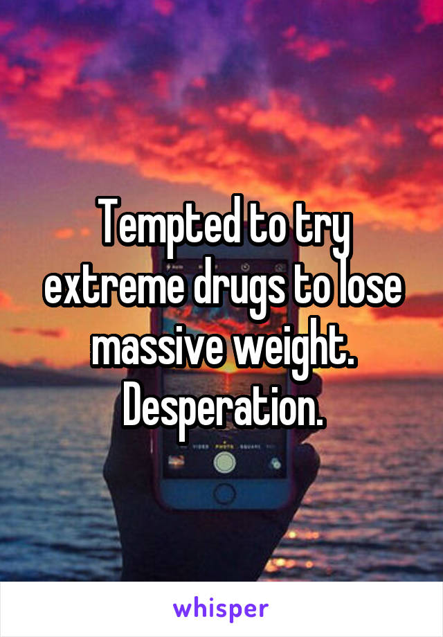 Tempted to try extreme drugs to lose massive weight. Desperation.