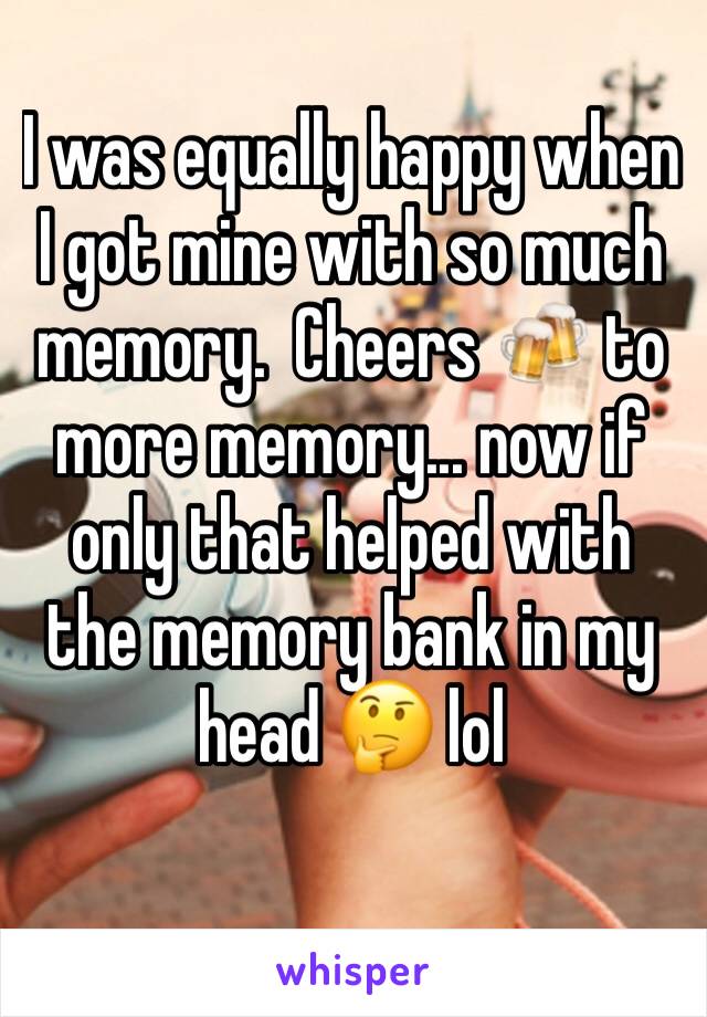 I was equally happy when I got mine with so much memory.  Cheers 🍻 to more memory... now if only that helped with the memory bank in my head 🤔 lol