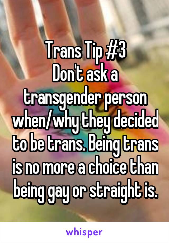 Trans Tip #3
Don't ask a transgender person when/why they decided to be trans. Being trans is no more a choice than being gay or straight is.