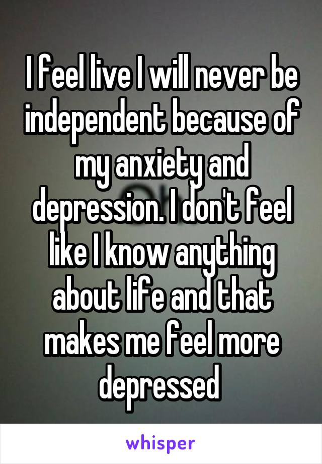 I feel live I will never be independent because of my anxiety and depression. I don't feel like I know anything about life and that makes me feel more depressed 