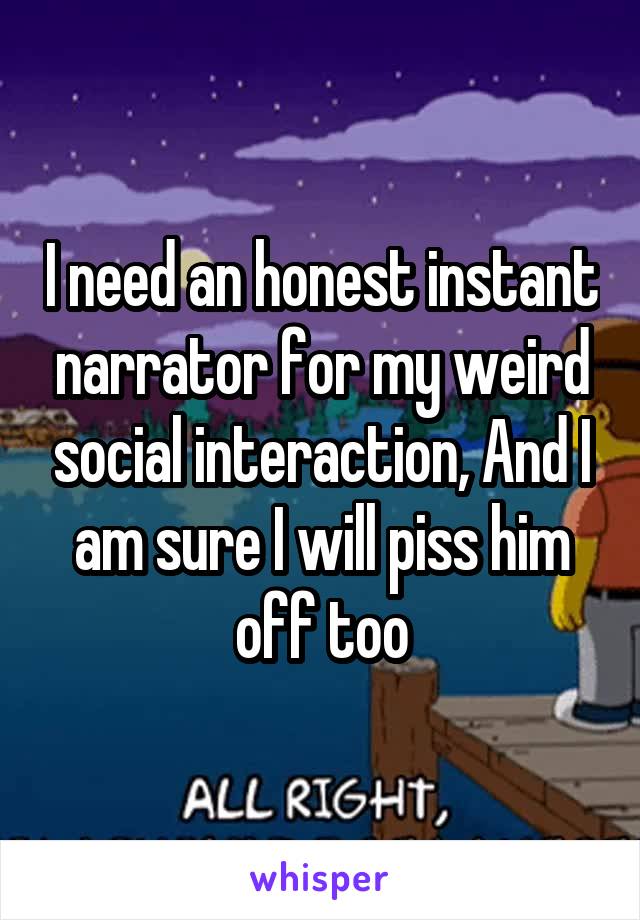 I need an honest instant narrator for my weird social interaction, And I am sure I will piss him off too