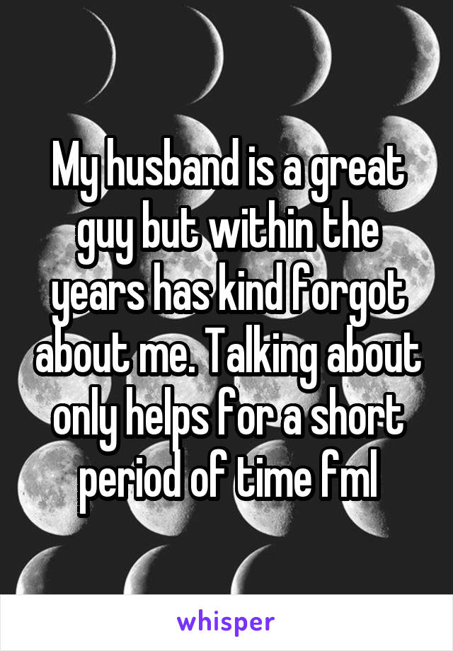 My husband is a great guy but within the years has kind forgot about me. Talking about only helps for a short period of time fml