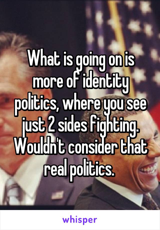 What is going on is more of identity politics, where you see just 2 sides fighting. Wouldn't consider that real politics. 