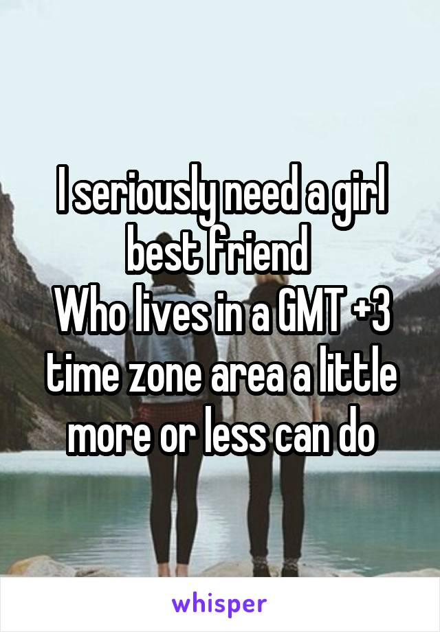 I seriously need a girl best friend 
Who lives in a GMT +3 time zone area a little more or less can do
