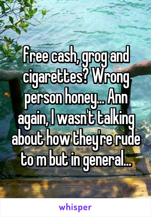free cash, grog and cigarettes? Wrong person honey... Ann again, I wasn't talking about how they're rude to m but in general...