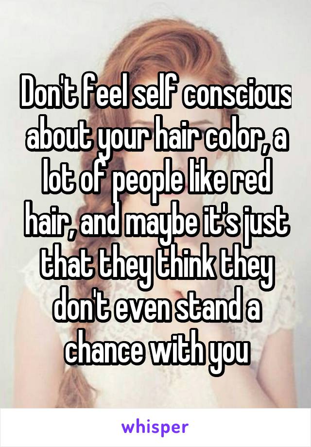 Don't feel self conscious about your hair color, a lot of people like red hair, and maybe it's just that they think they don't even stand a chance with you