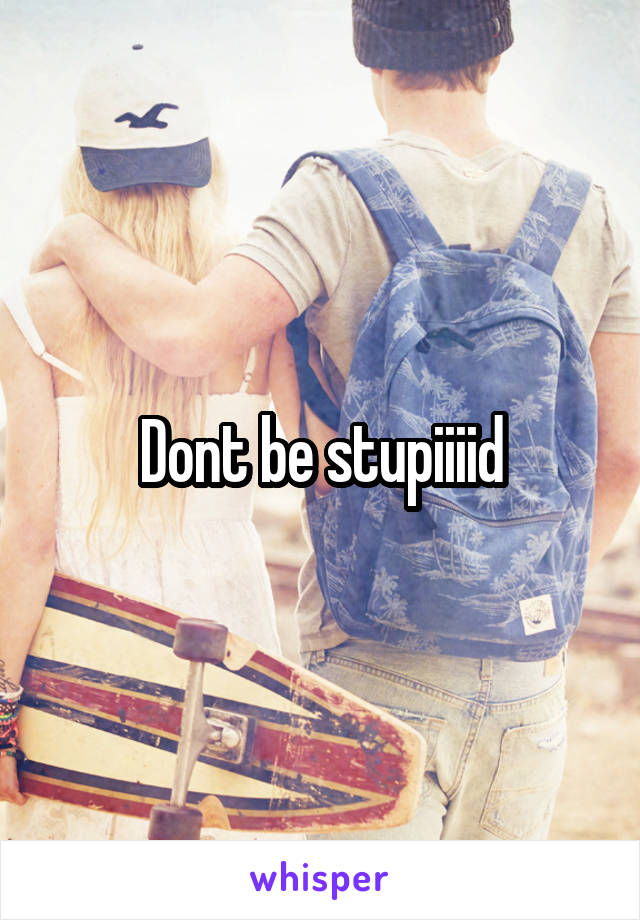 Dont be stupiiiid