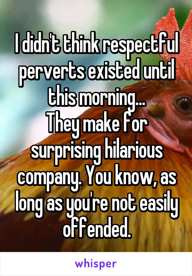 I didn't think respectful perverts existed until this morning...
They make for surprising hilarious company. You know, as long as you're not easily offended.