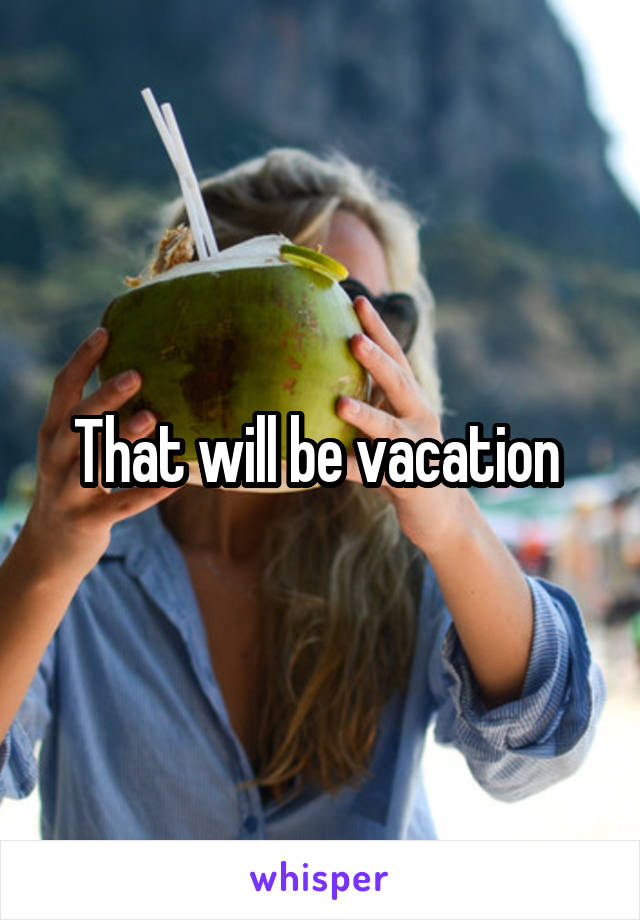 That will be vacation 