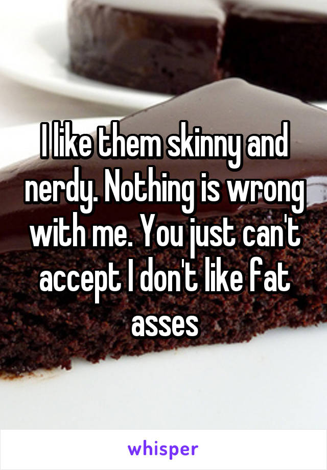 I like them skinny and nerdy. Nothing is wrong with me. You just can't accept I don't like fat asses