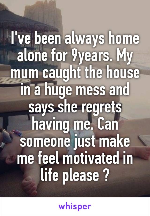 I've been always home alone for 9years. My mum caught the house in a huge mess and says she regrets having me. Can someone just make me feel motivated in life please ?