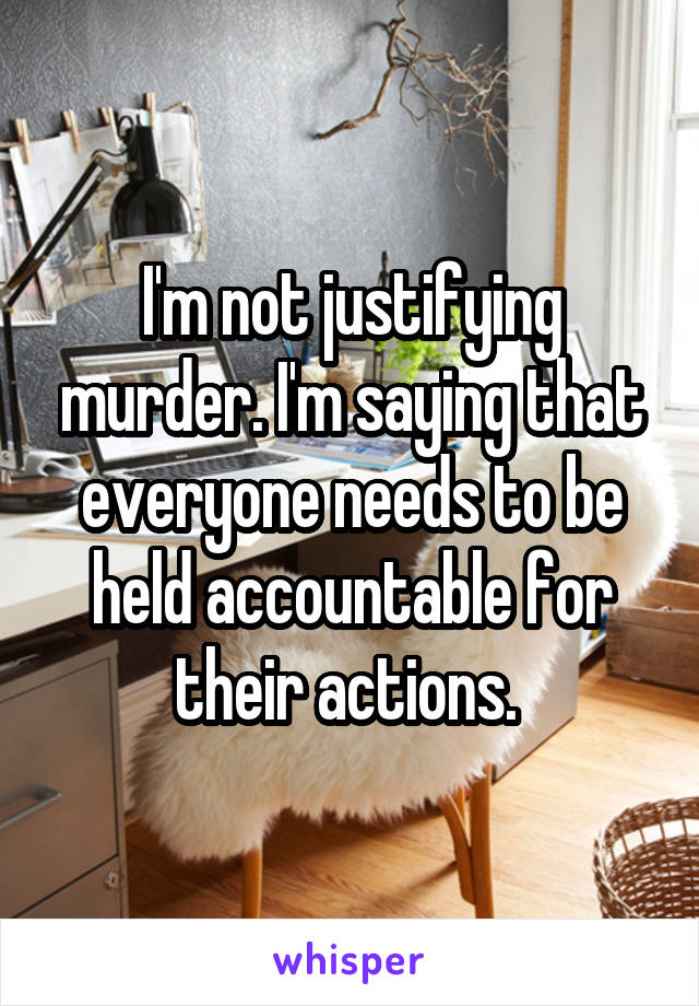 I'm not justifying murder. I'm saying that everyone needs to be held accountable for their actions. 