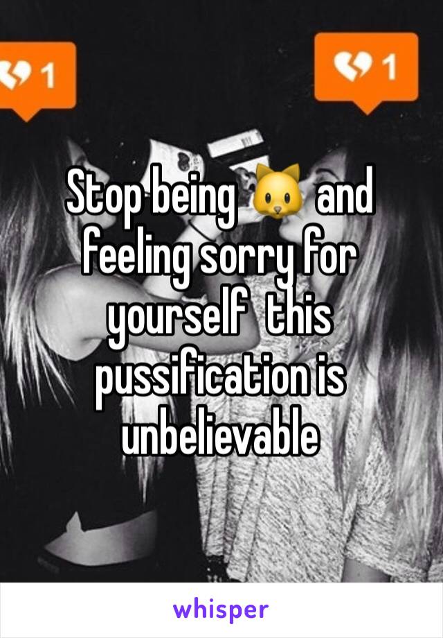 Stop being 🐱 and feeling sorry for yourself  this pussification is unbelievable 