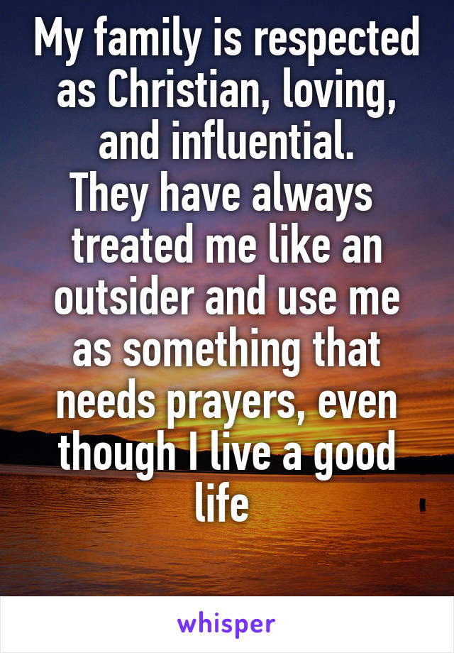 My family is respected as Christian, loving, and influential.
They have always 
treated me like an outsider and use me as something that needs prayers, even though I live a good life 


