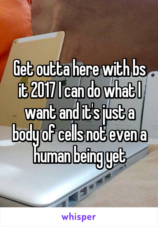 Get outta here with bs it 2017 I can do what I want and it's just a body of cells not even a human being yet
