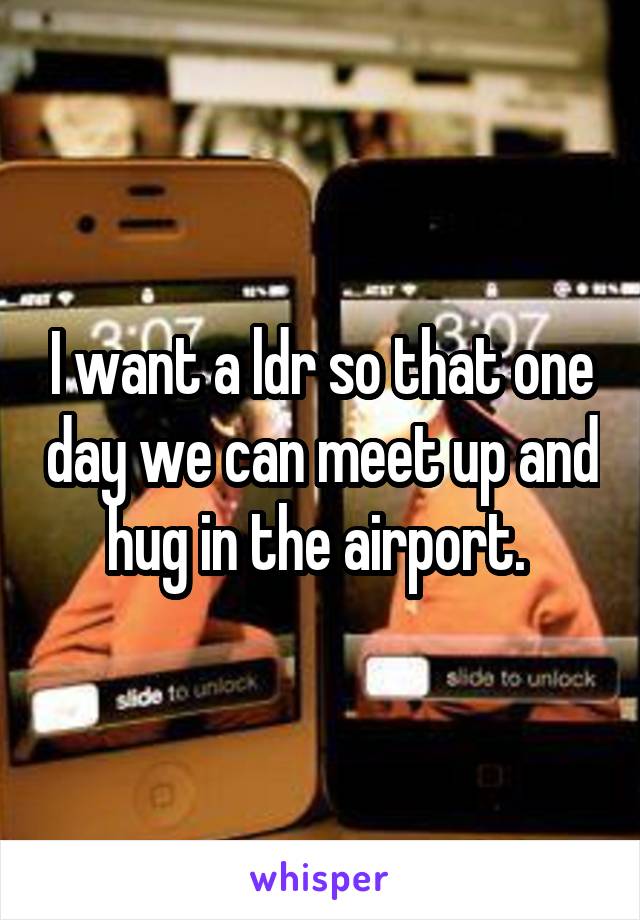 I want a ldr so that one day we can meet up and hug in the airport. 