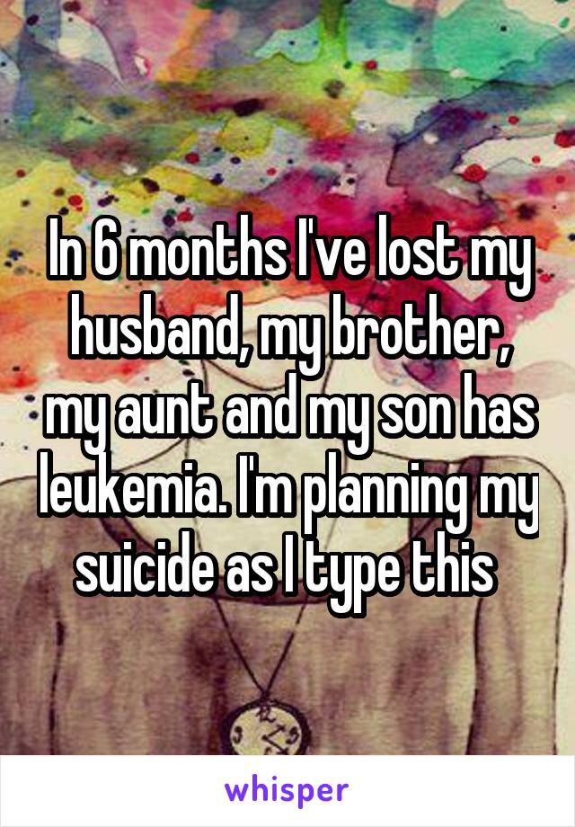 In 6 months I've lost my husband, my brother, my aunt and my son has leukemia. I'm planning my suicide as I type this 