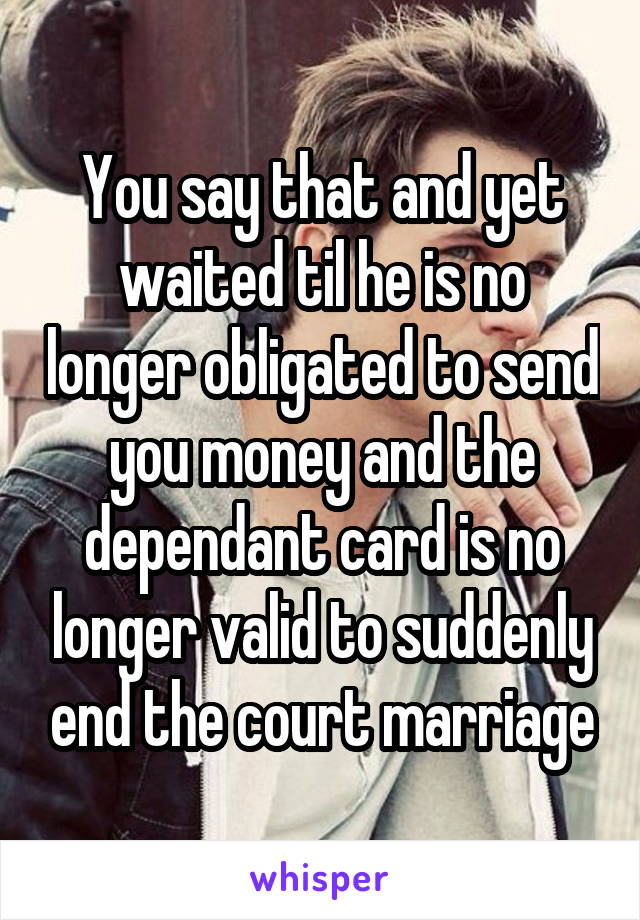 You say that and yet waited til he is no longer obligated to send you money and the dependant card is no longer valid to suddenly end the court marriage