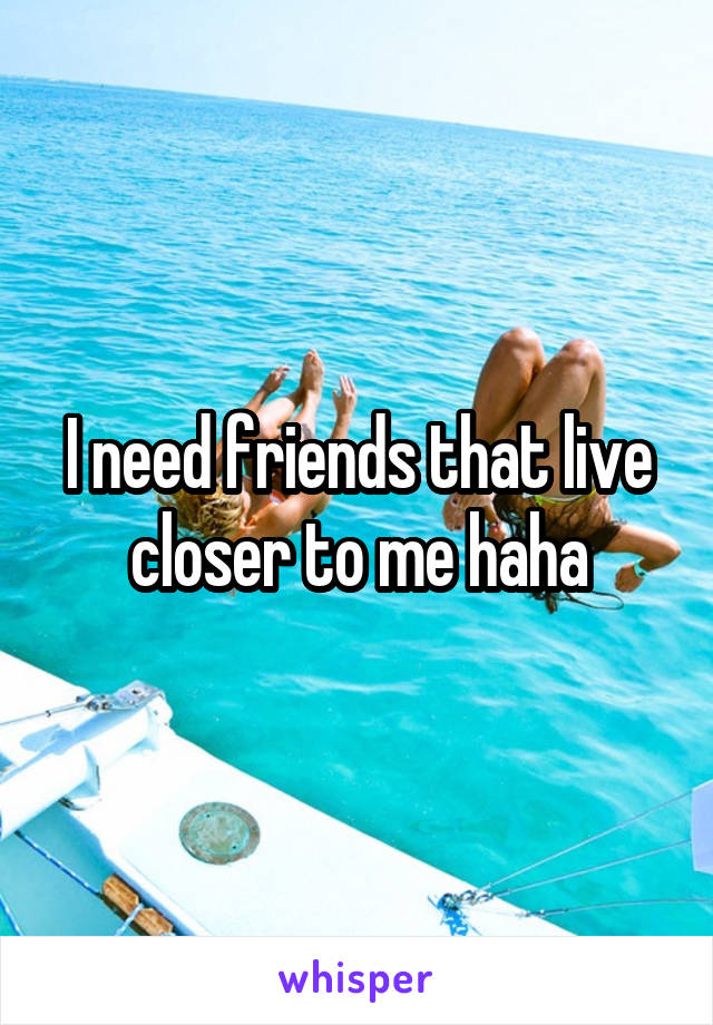 I need friends that live closer to me haha