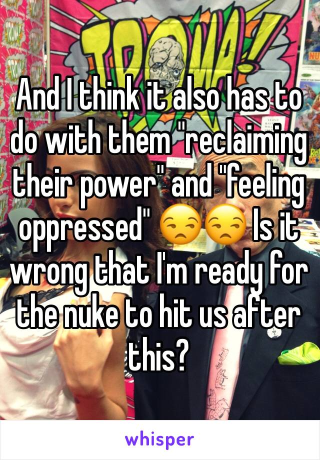 And I think it also has to do with them "reclaiming their power" and "feeling oppressed" 😒😒 Is it wrong that I'm ready for the nuke to hit us after this? 