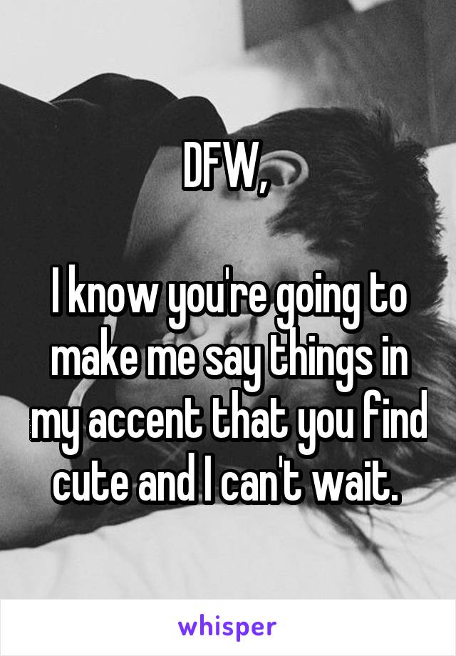 DFW, 

I know you're going to make me say things in my accent that you find cute and I can't wait. 