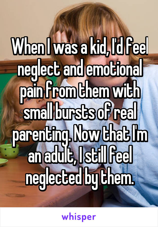 When I was a kid, I'd feel neglect and emotional pain from them with small bursts of real parenting. Now that I'm an adult, I still feel neglected by them.