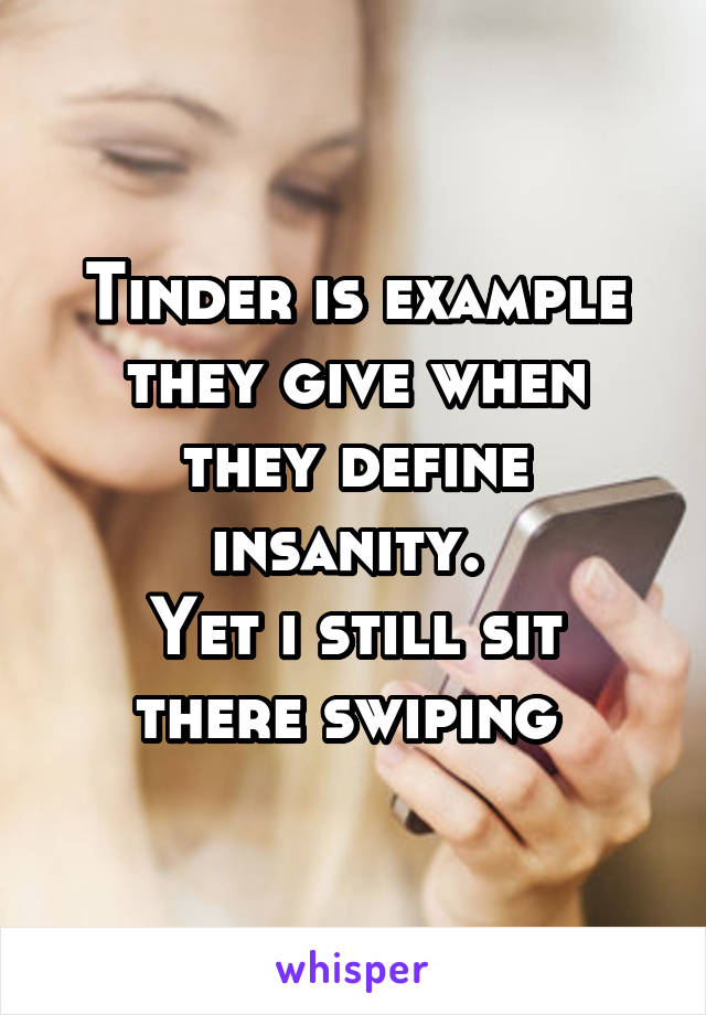 Tinder is example they give when they define insanity. 
Yet i still sit there swiping 