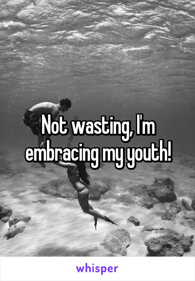 Not wasting, I'm embracing my youth!
