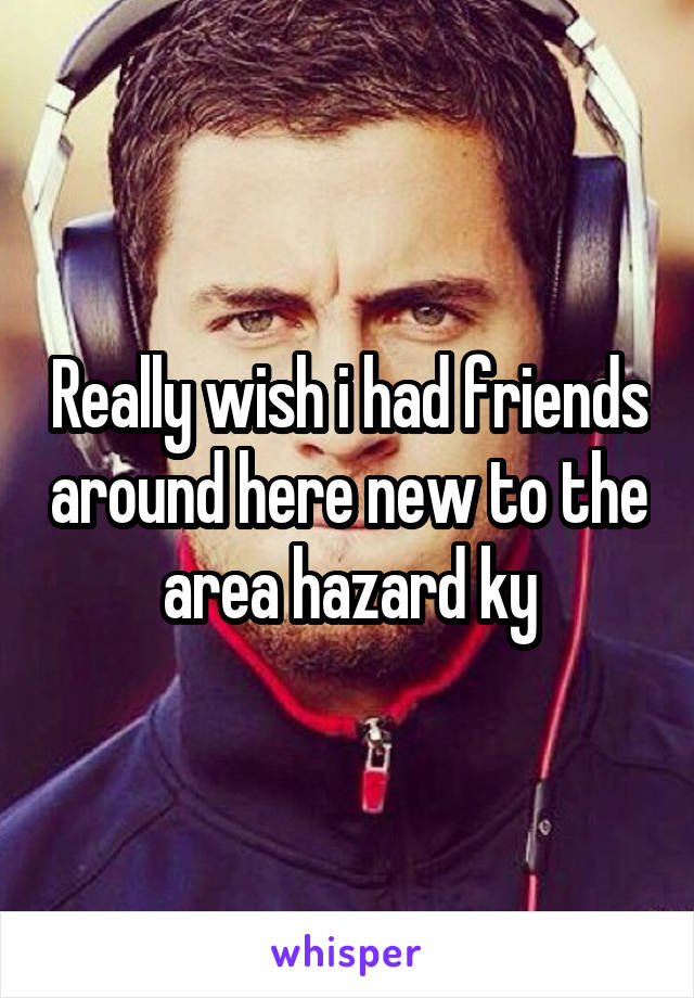 Really wish i had friends around here new to the area hazard ky