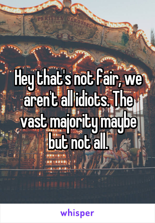 Hey that's not fair, we aren't all idiots. The vast majority maybe but not all.
