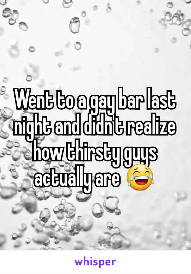 Went to a gay bar last night and didn't realize how thirsty guys actually are 😂