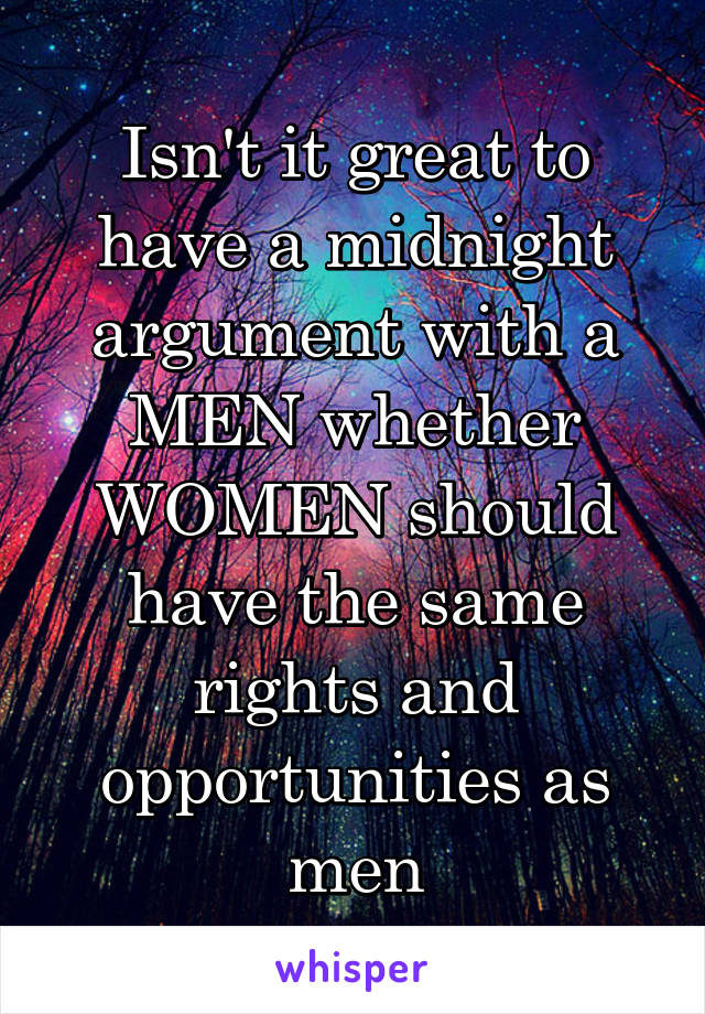 Isn't it great to have a midnight argument with a MEN whether WOMEN should have the same rights and opportunities as men