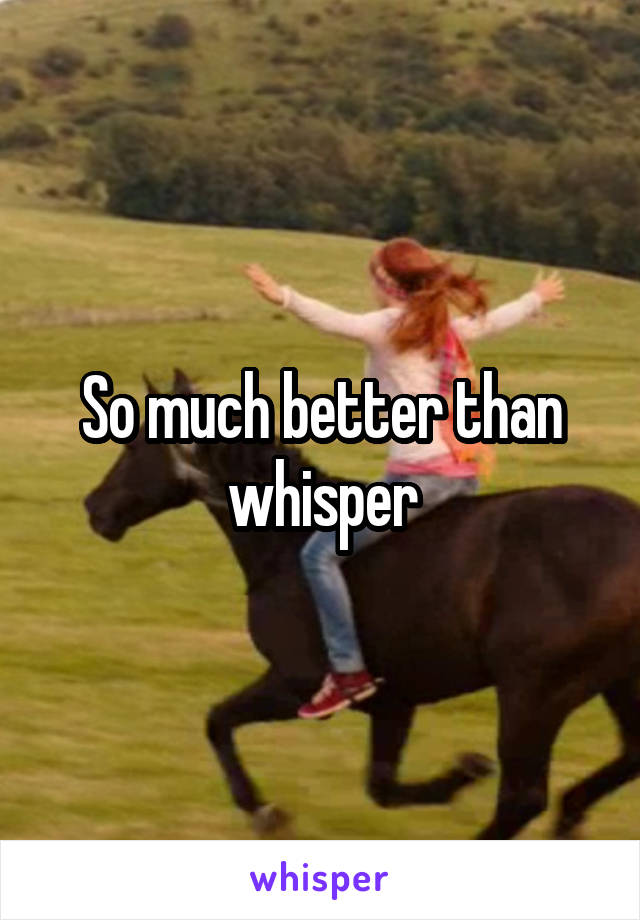 So much better than whisper