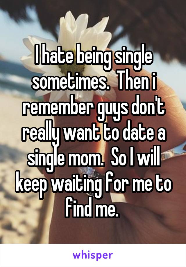 I hate being single sometimes.  Then i remember guys don't really want to date a single mom.  So I will keep waiting for me to find me. 