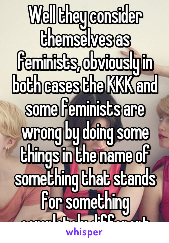 Well they consider themselves as feminists, obviously in both cases the KKK and some feminists are wrong by doing some things in the name of something that stands for something completely different