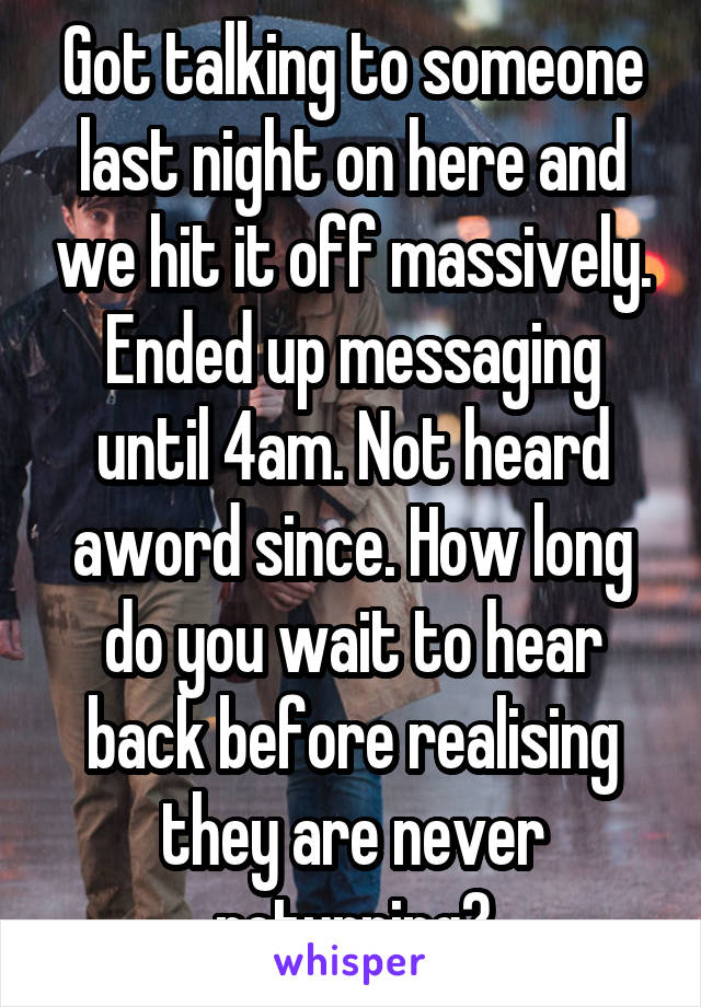 Got talking to someone last night on here and we hit it off massively. Ended up messaging until 4am. Not heard aword since. How long do you wait to hear back before realising they are never returning?