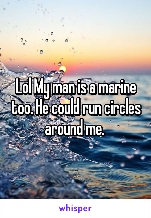 Lol My man is a marine too. He could run circles around me. 
