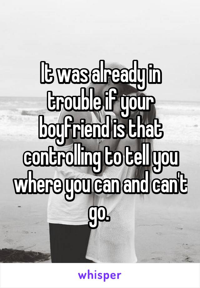 It was already in trouble if your boyfriend is that controlling to tell you where you can and can't go. 