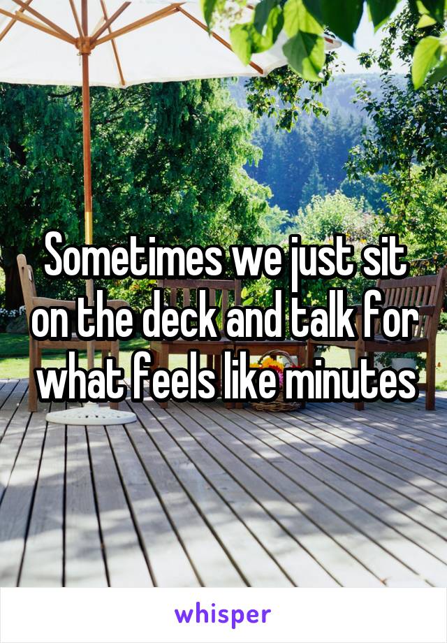Sometimes we just sit on the deck and talk for what feels like minutes