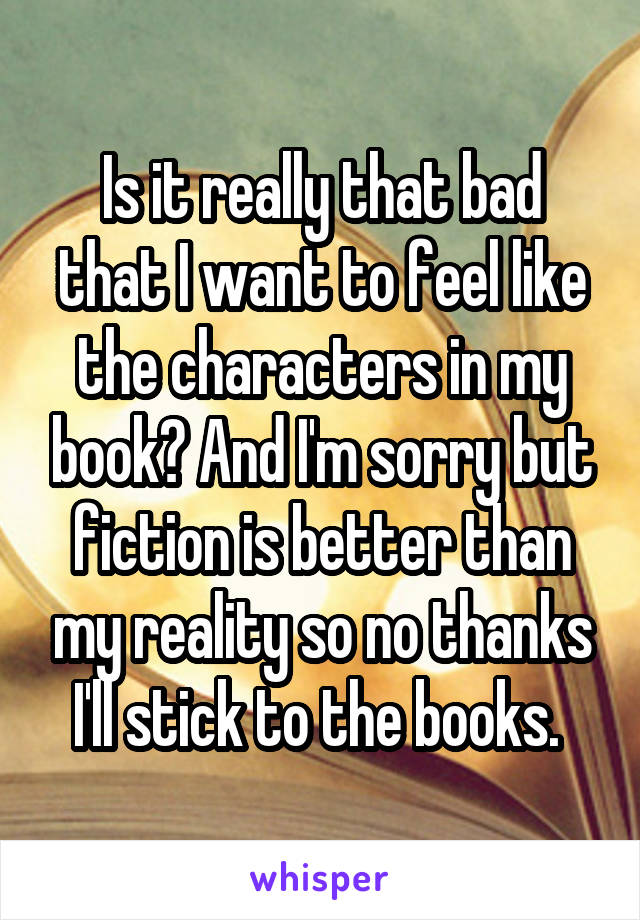 Is it really that bad that I want to feel like the characters in my book? And I'm sorry but fiction is better than my reality so no thanks I'll stick to the books. 