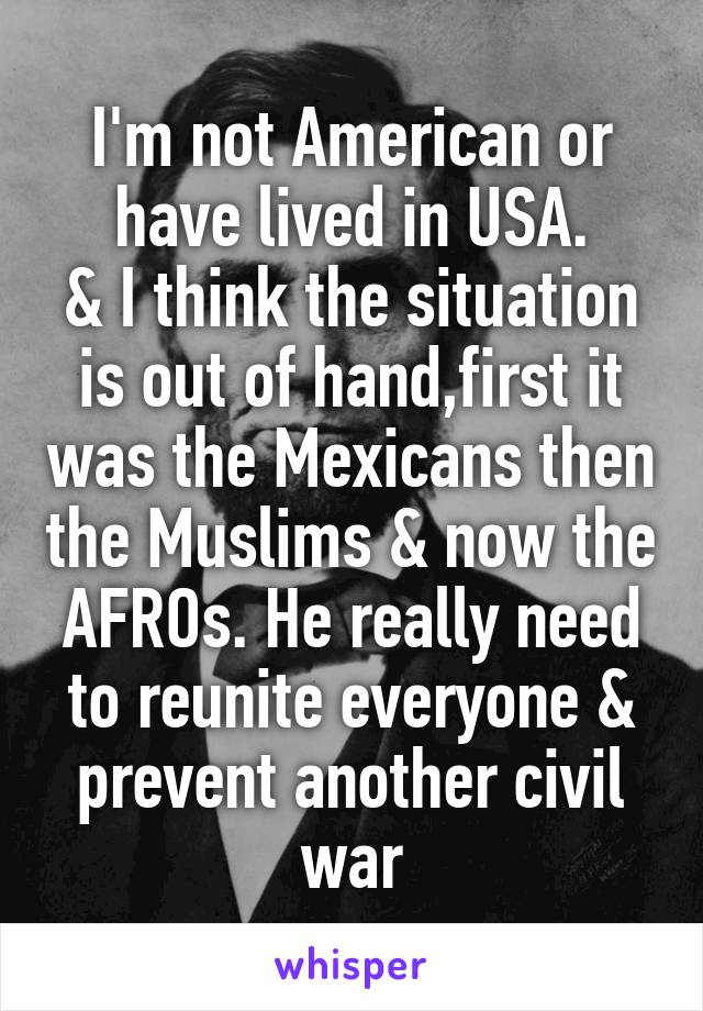 I'm not American or have lived in USA.
& I think the situation is out of hand,first it was the Mexicans then the Muslims & now the AFROs. He really need to reunite everyone & prevent another civil war