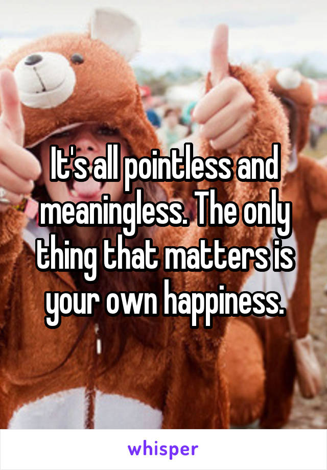It's all pointless and meaningless. The only thing that matters is your own happiness.
