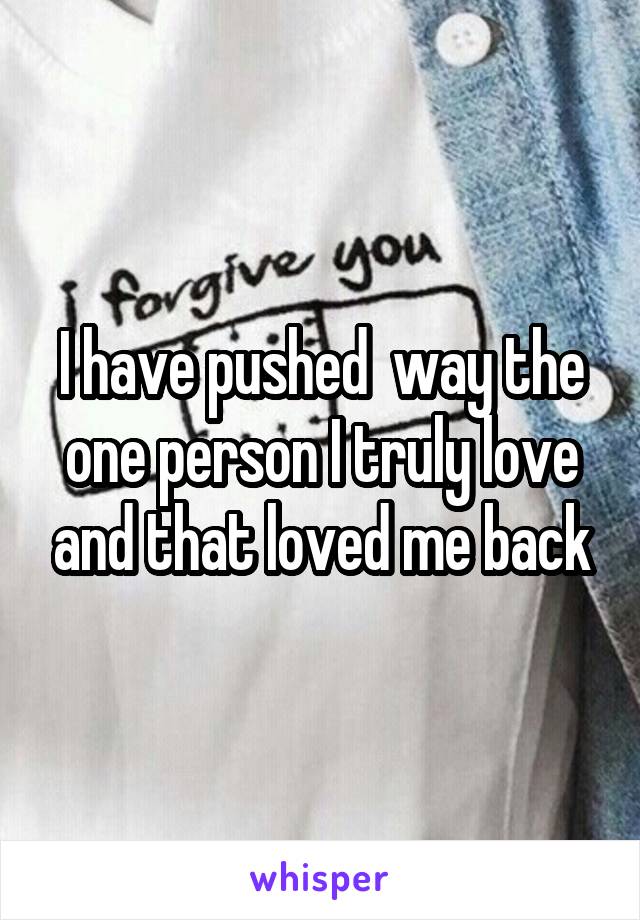 I have pushed  way the one person I truly love and that loved me back